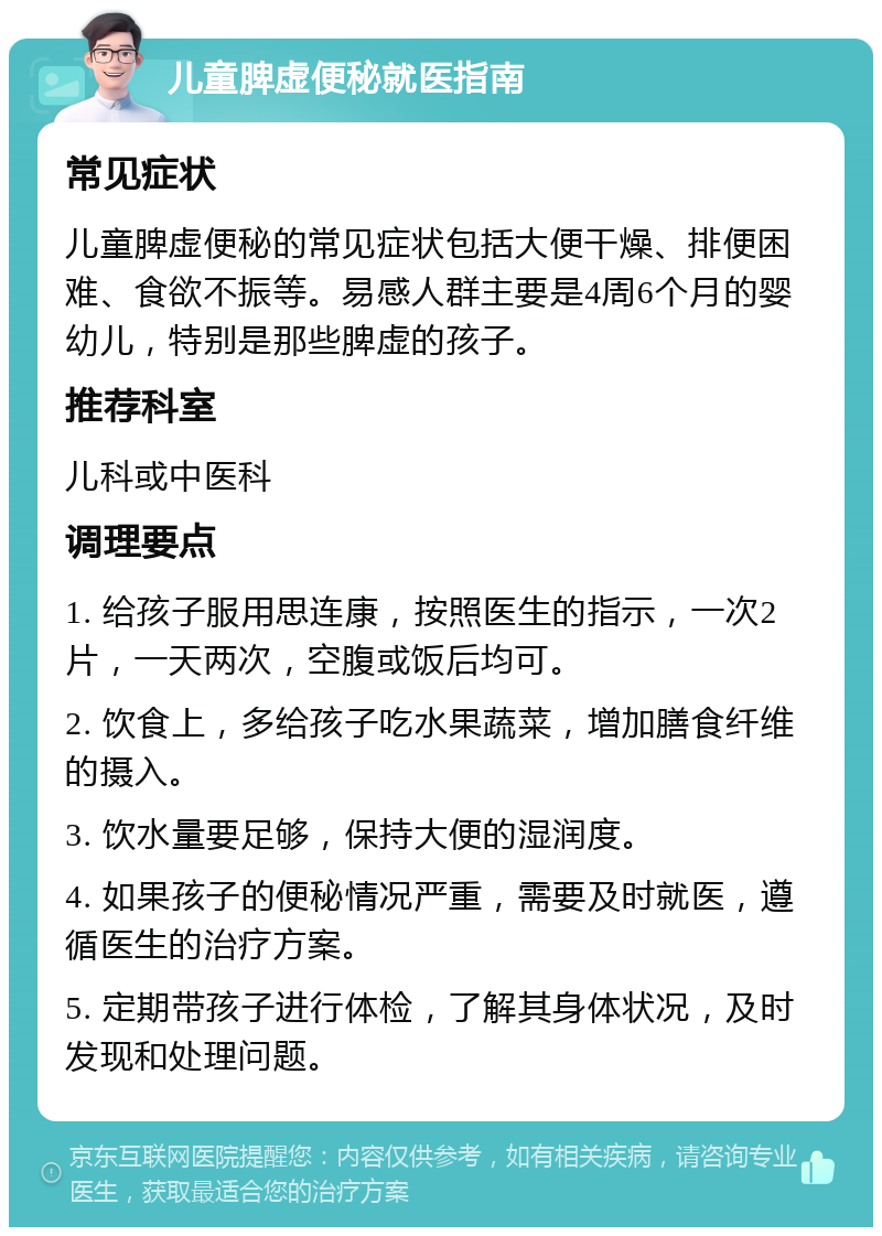 儿童脾虚便秘就医指南 常见症状 儿童脾虚便秘的常见症状包括大便干燥、排便困难、食欲不振等。易感人群主要是4周6个月的婴幼儿，特别是那些脾虚的孩子。 推荐科室 儿科或中医科 调理要点 1. 给孩子服用思连康，按照医生的指示，一次2片，一天两次，空腹或饭后均可。 2. 饮食上，多给孩子吃水果蔬菜，增加膳食纤维的摄入。 3. 饮水量要足够，保持大便的湿润度。 4. 如果孩子的便秘情况严重，需要及时就医，遵循医生的治疗方案。 5. 定期带孩子进行体检，了解其身体状况，及时发现和处理问题。