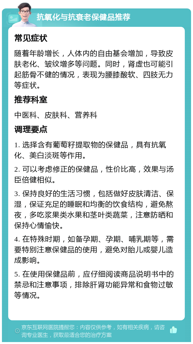 抗氧化与抗衰老保健品推荐 常见症状 随着年龄增长，人体内的自由基会增加，导致皮肤老化、皱纹增多等问题。同时，肾虚也可能引起筋骨不健的情况，表现为腰膝酸软、四肢无力等症状。 推荐科室 中医科、皮肤科、营养科 调理要点 1. 选择含有葡萄籽提取物的保健品，具有抗氧化、美白淡斑等作用。 2. 可以考虑修正的保健品，性价比高，效果与汤臣倍健相似。 3. 保持良好的生活习惯，包括做好皮肤清洁、保湿，保证充足的睡眠和均衡的饮食结构，避免熬夜，多吃浆果类水果和茎叶类蔬菜，注意防晒和保持心情愉快。 4. 在特殊时期，如备孕期、孕期、哺乳期等，需要特别注意保健品的使用，避免对胎儿或婴儿造成影响。 5. 在使用保健品前，应仔细阅读商品说明书中的禁忌和注意事项，排除肝肾功能异常和食物过敏等情况。