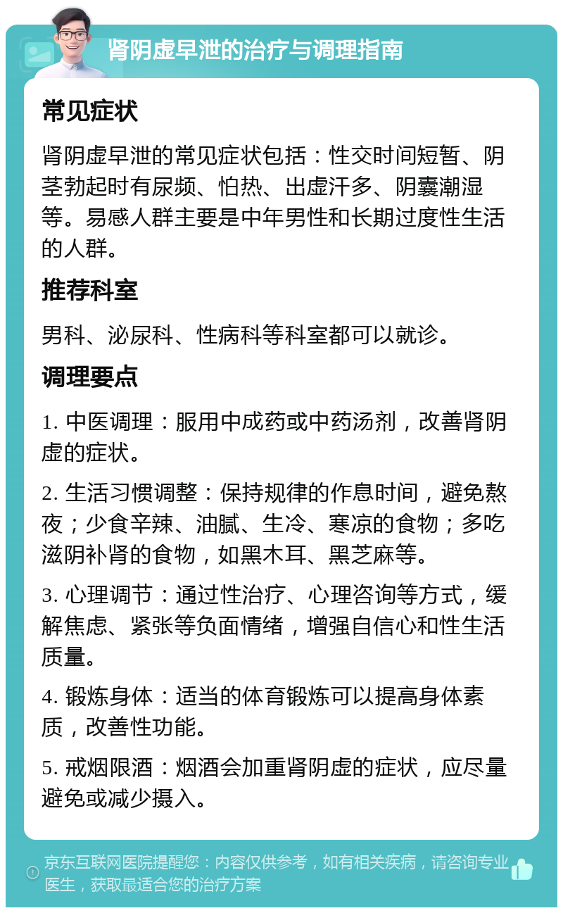 肾阴虚早泄的治疗与调理指南 常见症状 肾阴虚早泄的常见症状包括：性交时间短暂、阴茎勃起时有尿频、怕热、出虚汗多、阴囊潮湿等。易感人群主要是中年男性和长期过度性生活的人群。 推荐科室 男科、泌尿科、性病科等科室都可以就诊。 调理要点 1. 中医调理：服用中成药或中药汤剂，改善肾阴虚的症状。 2. 生活习惯调整：保持规律的作息时间，避免熬夜；少食辛辣、油腻、生冷、寒凉的食物；多吃滋阴补肾的食物，如黑木耳、黑芝麻等。 3. 心理调节：通过性治疗、心理咨询等方式，缓解焦虑、紧张等负面情绪，增强自信心和性生活质量。 4. 锻炼身体：适当的体育锻炼可以提高身体素质，改善性功能。 5. 戒烟限酒：烟酒会加重肾阴虚的症状，应尽量避免或减少摄入。