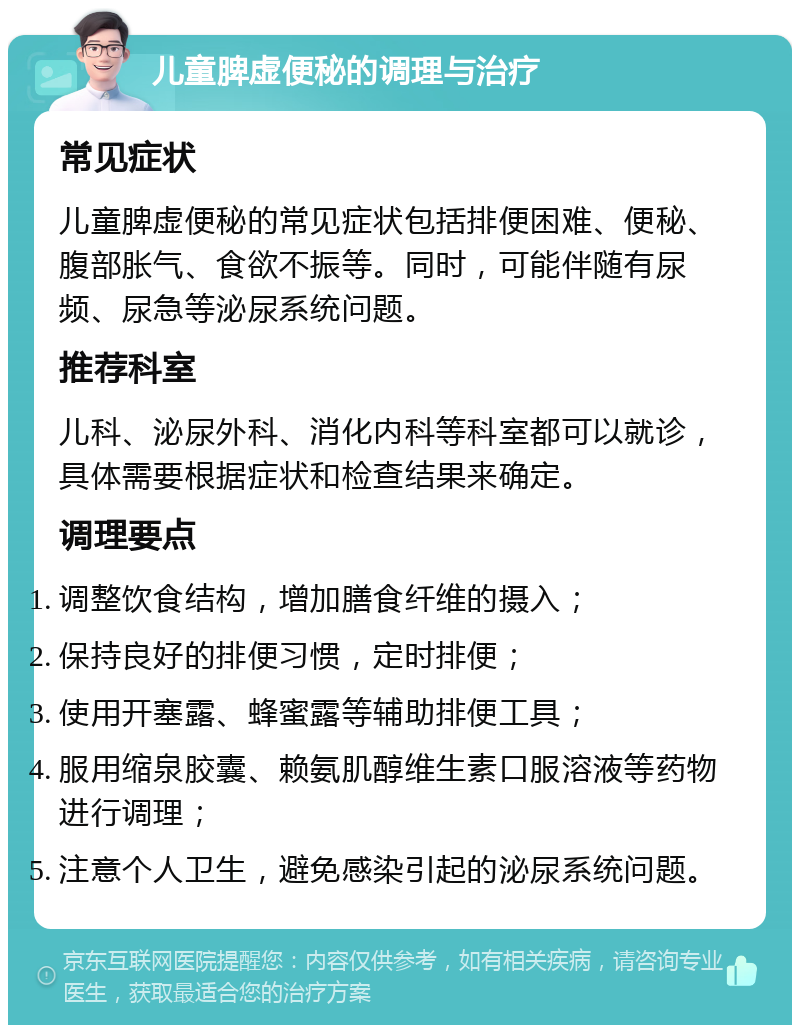 儿童脾虚便秘的调理与治疗 常见症状 儿童脾虚便秘的常见症状包括排便困难、便秘、腹部胀气、食欲不振等。同时，可能伴随有尿频、尿急等泌尿系统问题。 推荐科室 儿科、泌尿外科、消化内科等科室都可以就诊，具体需要根据症状和检查结果来确定。 调理要点 调整饮食结构，增加膳食纤维的摄入； 保持良好的排便习惯，定时排便； 使用开塞露、蜂蜜露等辅助排便工具； 服用缩泉胶囊、赖氨肌醇维生素口服溶液等药物进行调理； 注意个人卫生，避免感染引起的泌尿系统问题。