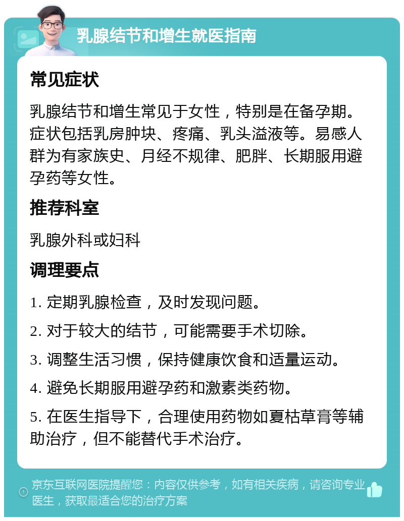 乳腺结节和增生就医指南 常见症状 乳腺结节和增生常见于女性，特别是在备孕期。症状包括乳房肿块、疼痛、乳头溢液等。易感人群为有家族史、月经不规律、肥胖、长期服用避孕药等女性。 推荐科室 乳腺外科或妇科 调理要点 1. 定期乳腺检查，及时发现问题。 2. 对于较大的结节，可能需要手术切除。 3. 调整生活习惯，保持健康饮食和适量运动。 4. 避免长期服用避孕药和激素类药物。 5. 在医生指导下，合理使用药物如夏枯草膏等辅助治疗，但不能替代手术治疗。