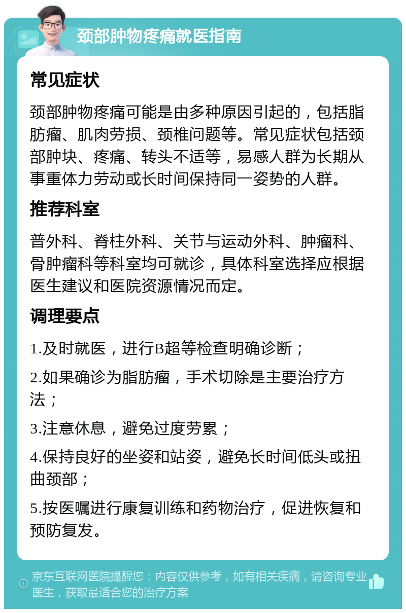 颈部肿物疼痛就医指南 常见症状 颈部肿物疼痛可能是由多种原因引起的，包括脂肪瘤、肌肉劳损、颈椎问题等。常见症状包括颈部肿块、疼痛、转头不适等，易感人群为长期从事重体力劳动或长时间保持同一姿势的人群。 推荐科室 普外科、脊柱外科、关节与运动外科、肿瘤科、骨肿瘤科等科室均可就诊，具体科室选择应根据医生建议和医院资源情况而定。 调理要点 1.及时就医，进行B超等检查明确诊断； 2.如果确诊为脂肪瘤，手术切除是主要治疗方法； 3.注意休息，避免过度劳累； 4.保持良好的坐姿和站姿，避免长时间低头或扭曲颈部； 5.按医嘱进行康复训练和药物治疗，促进恢复和预防复发。