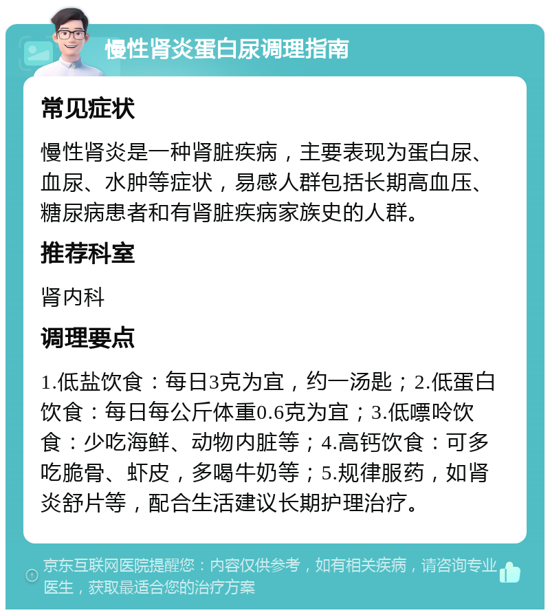 慢性肾炎蛋白尿调理指南 常见症状 慢性肾炎是一种肾脏疾病，主要表现为蛋白尿、血尿、水肿等症状，易感人群包括长期高血压、糖尿病患者和有肾脏疾病家族史的人群。 推荐科室 肾内科 调理要点 1.低盐饮食：每日3克为宜，约一汤匙；2.低蛋白饮食：每日每公斤体重0.6克为宜；3.低嘌呤饮食：少吃海鲜、动物内脏等；4.高钙饮食：可多吃脆骨、虾皮，多喝牛奶等；5.规律服药，如肾炎舒片等，配合生活建议长期护理治疗。