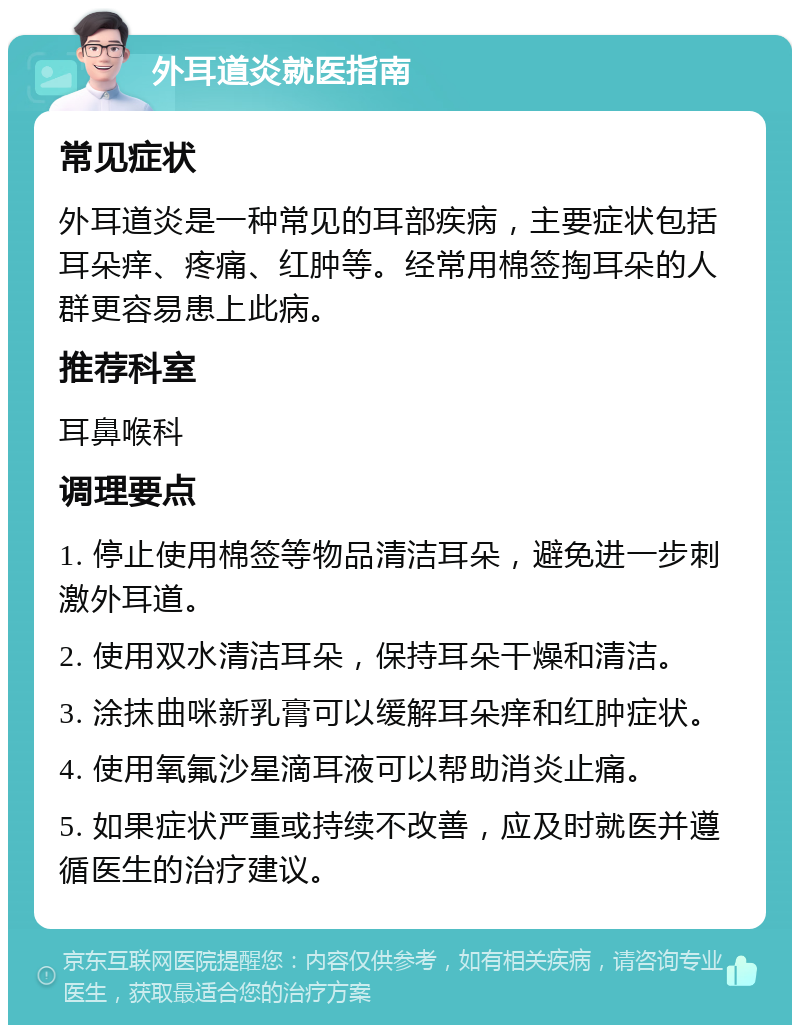 外耳道炎就医指南 常见症状 外耳道炎是一种常见的耳部疾病，主要症状包括耳朵痒、疼痛、红肿等。经常用棉签掏耳朵的人群更容易患上此病。 推荐科室 耳鼻喉科 调理要点 1. 停止使用棉签等物品清洁耳朵，避免进一步刺激外耳道。 2. 使用双水清洁耳朵，保持耳朵干燥和清洁。 3. 涂抹曲咪新乳膏可以缓解耳朵痒和红肿症状。 4. 使用氧氟沙星滴耳液可以帮助消炎止痛。 5. 如果症状严重或持续不改善，应及时就医并遵循医生的治疗建议。