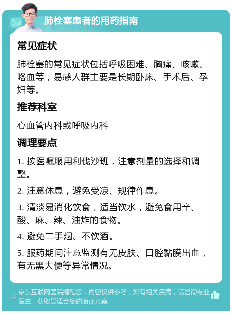 肺栓塞患者的用药指南 常见症状 肺栓塞的常见症状包括呼吸困难、胸痛、咳嗽、咯血等，易感人群主要是长期卧床、手术后、孕妇等。 推荐科室 心血管内科或呼吸内科 调理要点 1. 按医嘱服用利伐沙班，注意剂量的选择和调整。 2. 注意休息，避免受凉、规律作息。 3. 清淡易消化饮食，适当饮水，避免食用辛、酸、麻、辣、油炸的食物。 4. 避免二手烟、不饮酒。 5. 服药期间注意监测有无皮肤、口腔黏膜出血，有无黑大便等异常情况。