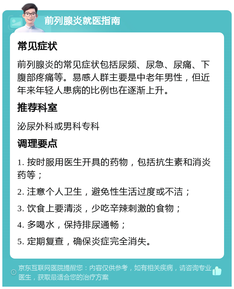 前列腺炎就医指南 常见症状 前列腺炎的常见症状包括尿频、尿急、尿痛、下腹部疼痛等。易感人群主要是中老年男性，但近年来年轻人患病的比例也在逐渐上升。 推荐科室 泌尿外科或男科专科 调理要点 1. 按时服用医生开具的药物，包括抗生素和消炎药等； 2. 注意个人卫生，避免性生活过度或不洁； 3. 饮食上要清淡，少吃辛辣刺激的食物； 4. 多喝水，保持排尿通畅； 5. 定期复查，确保炎症完全消失。