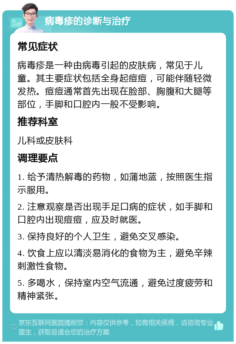 病毒疹的诊断与治疗 常见症状 病毒疹是一种由病毒引起的皮肤病，常见于儿童。其主要症状包括全身起痘痘，可能伴随轻微发热。痘痘通常首先出现在脸部、胸腹和大腿等部位，手脚和口腔内一般不受影响。 推荐科室 儿科或皮肤科 调理要点 1. 给予清热解毒的药物，如蒲地蓝，按照医生指示服用。 2. 注意观察是否出现手足口病的症状，如手脚和口腔内出现痘痘，应及时就医。 3. 保持良好的个人卫生，避免交叉感染。 4. 饮食上应以清淡易消化的食物为主，避免辛辣刺激性食物。 5. 多喝水，保持室内空气流通，避免过度疲劳和精神紧张。