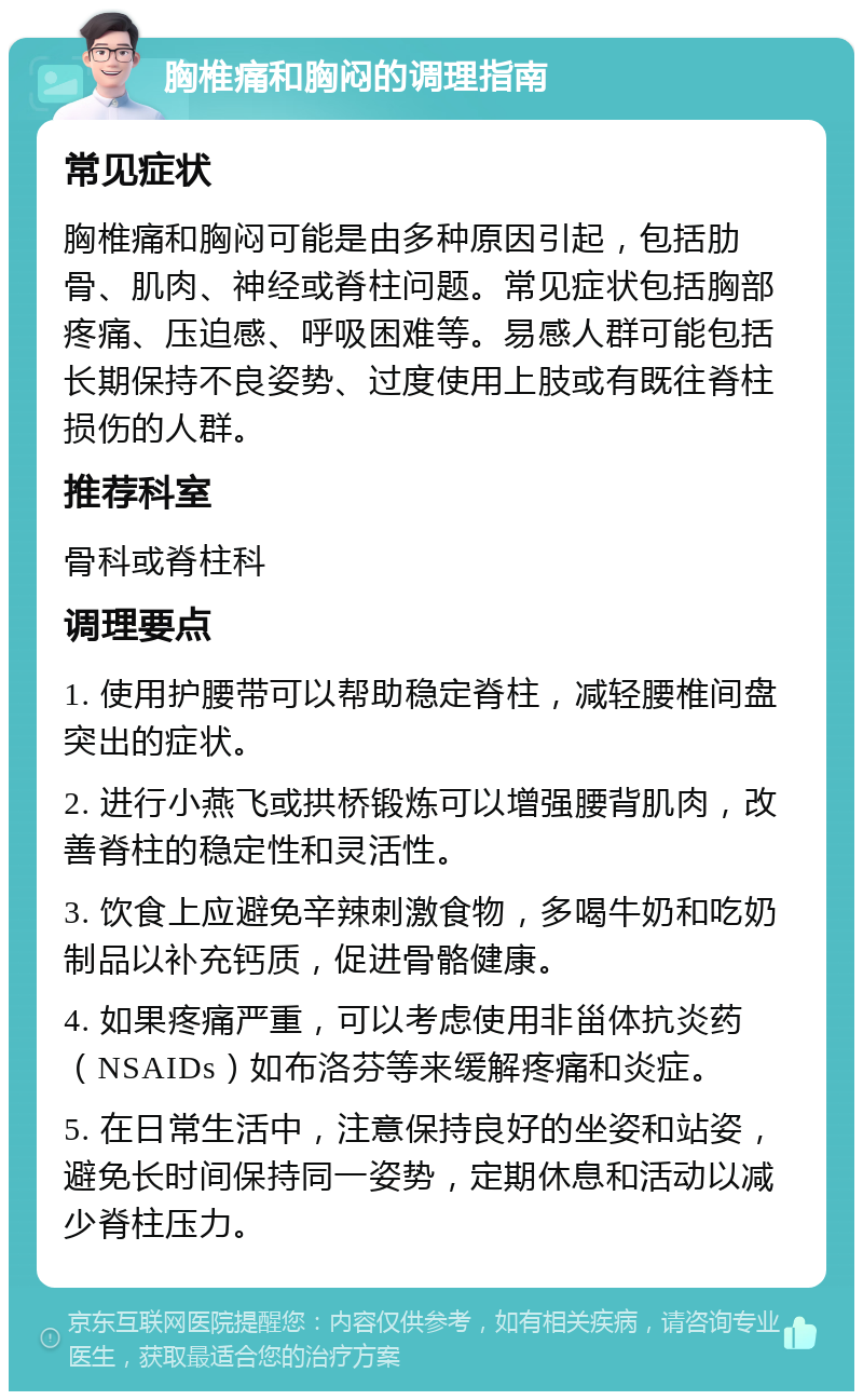 胸椎痛和胸闷的调理指南 常见症状 胸椎痛和胸闷可能是由多种原因引起，包括肋骨、肌肉、神经或脊柱问题。常见症状包括胸部疼痛、压迫感、呼吸困难等。易感人群可能包括长期保持不良姿势、过度使用上肢或有既往脊柱损伤的人群。 推荐科室 骨科或脊柱科 调理要点 1. 使用护腰带可以帮助稳定脊柱，减轻腰椎间盘突出的症状。 2. 进行小燕飞或拱桥锻炼可以增强腰背肌肉，改善脊柱的稳定性和灵活性。 3. 饮食上应避免辛辣刺激食物，多喝牛奶和吃奶制品以补充钙质，促进骨骼健康。 4. 如果疼痛严重，可以考虑使用非甾体抗炎药（NSAIDs）如布洛芬等来缓解疼痛和炎症。 5. 在日常生活中，注意保持良好的坐姿和站姿，避免长时间保持同一姿势，定期休息和活动以减少脊柱压力。