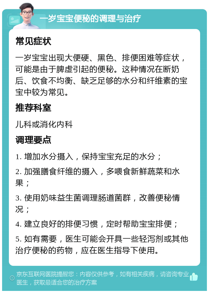 一岁宝宝便秘的调理与治疗 常见症状 一岁宝宝出现大便硬、黑色、排便困难等症状，可能是由于脾虚引起的便秘。这种情况在断奶后、饮食不均衡、缺乏足够的水分和纤维素的宝宝中较为常见。 推荐科室 儿科或消化内科 调理要点 1. 增加水分摄入，保持宝宝充足的水分； 2. 加强膳食纤维的摄入，多喂食新鲜蔬菜和水果； 3. 使用奶味益生菌调理肠道菌群，改善便秘情况； 4. 建立良好的排便习惯，定时帮助宝宝排便； 5. 如有需要，医生可能会开具一些轻泻剂或其他治疗便秘的药物，应在医生指导下使用。