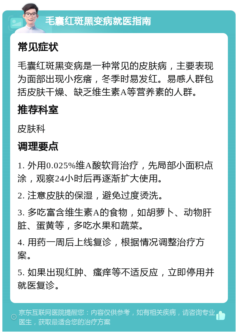 毛囊红斑黑变病就医指南 常见症状 毛囊红斑黑变病是一种常见的皮肤病，主要表现为面部出现小疙瘩，冬季时易发红。易感人群包括皮肤干燥、缺乏维生素A等营养素的人群。 推荐科室 皮肤科 调理要点 1. 外用0.025%维A酸软膏治疗，先局部小面积点涂，观察24小时后再逐渐扩大使用。 2. 注意皮肤的保湿，避免过度烫洗。 3. 多吃富含维生素A的食物，如胡萝卜、动物肝脏、蛋黄等，多吃水果和蔬菜。 4. 用药一周后上线复诊，根据情况调整治疗方案。 5. 如果出现红肿、瘙痒等不适反应，立即停用并就医复诊。