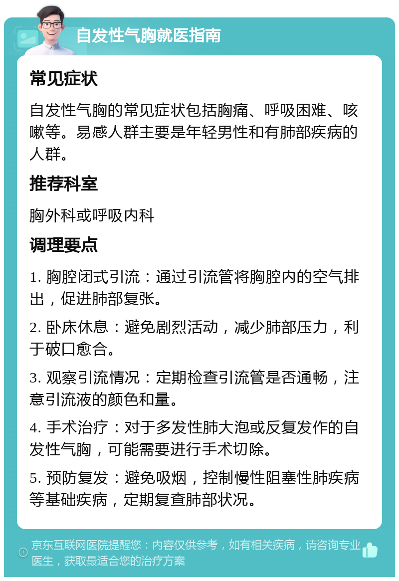 自发性气胸就医指南 常见症状 自发性气胸的常见症状包括胸痛、呼吸困难、咳嗽等。易感人群主要是年轻男性和有肺部疾病的人群。 推荐科室 胸外科或呼吸内科 调理要点 1. 胸腔闭式引流：通过引流管将胸腔内的空气排出，促进肺部复张。 2. 卧床休息：避免剧烈活动，减少肺部压力，利于破口愈合。 3. 观察引流情况：定期检查引流管是否通畅，注意引流液的颜色和量。 4. 手术治疗：对于多发性肺大泡或反复发作的自发性气胸，可能需要进行手术切除。 5. 预防复发：避免吸烟，控制慢性阻塞性肺疾病等基础疾病，定期复查肺部状况。