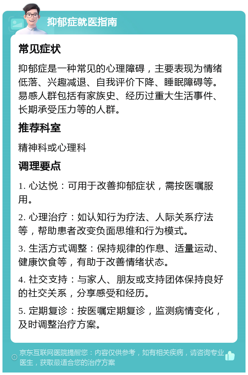 抑郁症就医指南 常见症状 抑郁症是一种常见的心理障碍，主要表现为情绪低落、兴趣减退、自我评价下降、睡眠障碍等。易感人群包括有家族史、经历过重大生活事件、长期承受压力等的人群。 推荐科室 精神科或心理科 调理要点 1. 心达悦：可用于改善抑郁症状，需按医嘱服用。 2. 心理治疗：如认知行为疗法、人际关系疗法等，帮助患者改变负面思维和行为模式。 3. 生活方式调整：保持规律的作息、适量运动、健康饮食等，有助于改善情绪状态。 4. 社交支持：与家人、朋友或支持团体保持良好的社交关系，分享感受和经历。 5. 定期复诊：按医嘱定期复诊，监测病情变化，及时调整治疗方案。