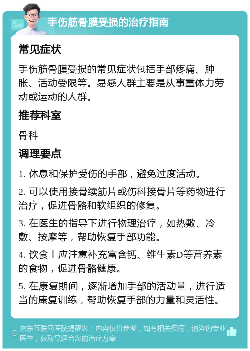 手伤筋骨膜受损的治疗指南 常见症状 手伤筋骨膜受损的常见症状包括手部疼痛、肿胀、活动受限等。易感人群主要是从事重体力劳动或运动的人群。 推荐科室 骨科 调理要点 1. 休息和保护受伤的手部，避免过度活动。 2. 可以使用接骨续筋片或伤科接骨片等药物进行治疗，促进骨骼和软组织的修复。 3. 在医生的指导下进行物理治疗，如热敷、冷敷、按摩等，帮助恢复手部功能。 4. 饮食上应注意补充富含钙、维生素D等营养素的食物，促进骨骼健康。 5. 在康复期间，逐渐增加手部的活动量，进行适当的康复训练，帮助恢复手部的力量和灵活性。