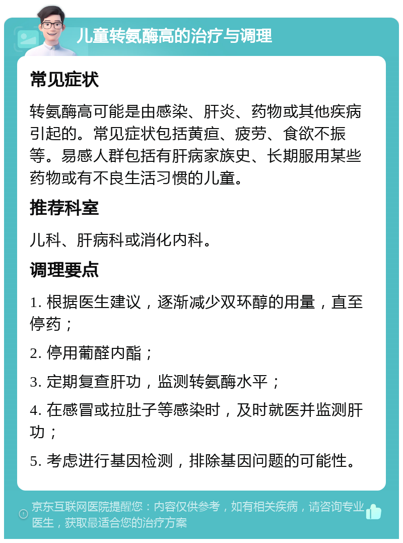 儿童转氨酶高的治疗与调理 常见症状 转氨酶高可能是由感染、肝炎、药物或其他疾病引起的。常见症状包括黄疸、疲劳、食欲不振等。易感人群包括有肝病家族史、长期服用某些药物或有不良生活习惯的儿童。 推荐科室 儿科、肝病科或消化内科。 调理要点 1. 根据医生建议，逐渐减少双环醇的用量，直至停药； 2. 停用葡醛内酯； 3. 定期复查肝功，监测转氨酶水平； 4. 在感冒或拉肚子等感染时，及时就医并监测肝功； 5. 考虑进行基因检测，排除基因问题的可能性。