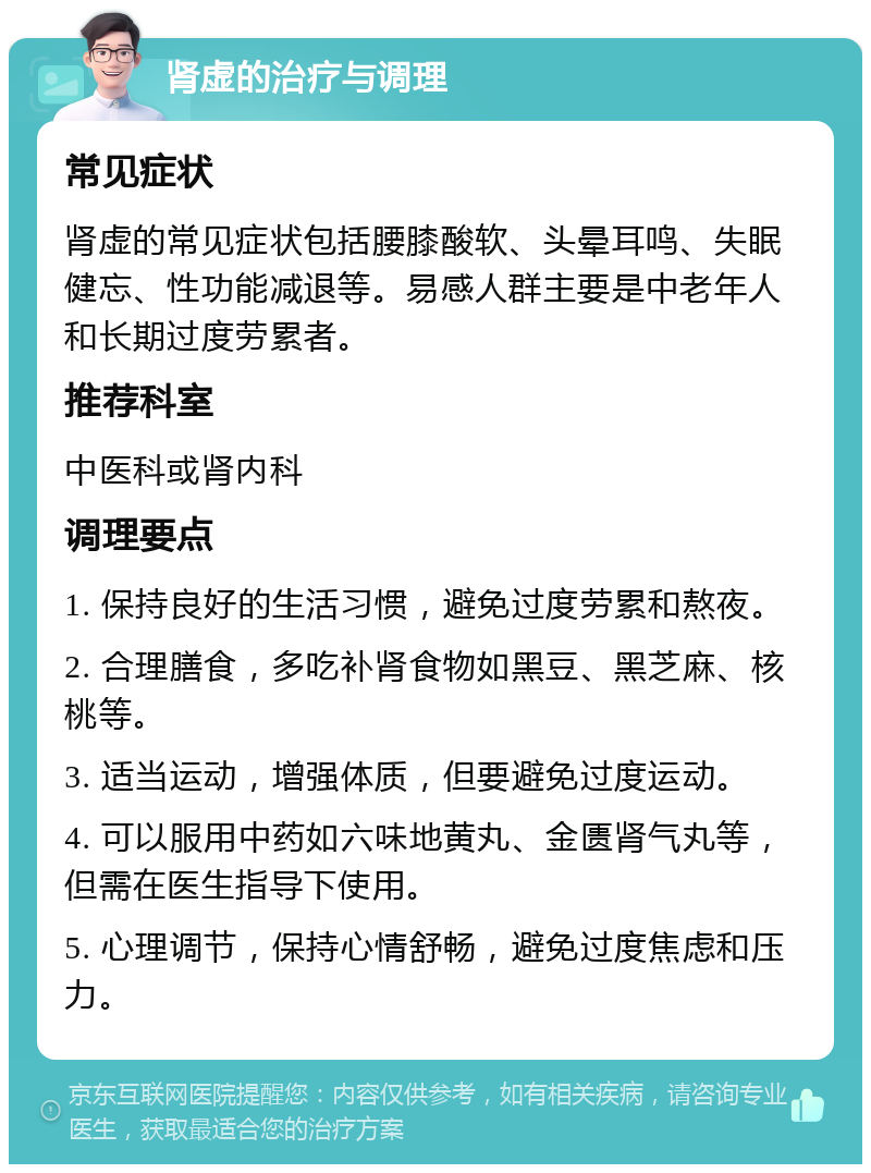 肾虚的治疗与调理 常见症状 肾虚的常见症状包括腰膝酸软、头晕耳鸣、失眠健忘、性功能减退等。易感人群主要是中老年人和长期过度劳累者。 推荐科室 中医科或肾内科 调理要点 1. 保持良好的生活习惯，避免过度劳累和熬夜。 2. 合理膳食，多吃补肾食物如黑豆、黑芝麻、核桃等。 3. 适当运动，增强体质，但要避免过度运动。 4. 可以服用中药如六味地黄丸、金匮肾气丸等，但需在医生指导下使用。 5. 心理调节，保持心情舒畅，避免过度焦虑和压力。