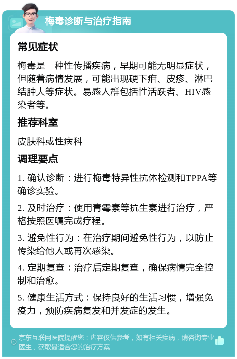 梅毒诊断与治疗指南 常见症状 梅毒是一种性传播疾病，早期可能无明显症状，但随着病情发展，可能出现硬下疳、皮疹、淋巴结肿大等症状。易感人群包括性活跃者、HIV感染者等。 推荐科室 皮肤科或性病科 调理要点 1. 确认诊断：进行梅毒特异性抗体检测和TPPA等确诊实验。 2. 及时治疗：使用青霉素等抗生素进行治疗，严格按照医嘱完成疗程。 3. 避免性行为：在治疗期间避免性行为，以防止传染给他人或再次感染。 4. 定期复查：治疗后定期复查，确保病情完全控制和治愈。 5. 健康生活方式：保持良好的生活习惯，增强免疫力，预防疾病复发和并发症的发生。