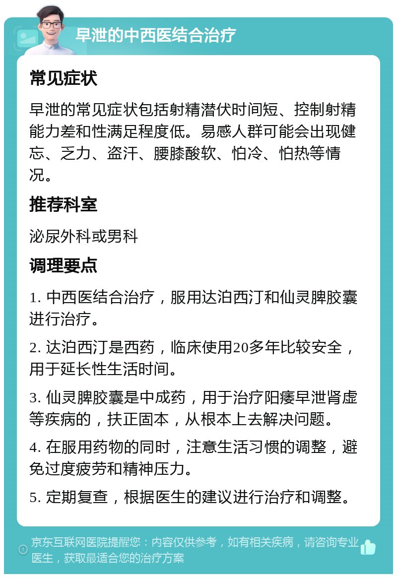 早泄的中西医结合治疗 常见症状 早泄的常见症状包括射精潜伏时间短、控制射精能力差和性满足程度低。易感人群可能会出现健忘、乏力、盗汗、腰膝酸软、怕冷、怕热等情况。 推荐科室 泌尿外科或男科 调理要点 1. 中西医结合治疗，服用达泊西汀和仙灵脾胶囊进行治疗。 2. 达泊西汀是西药，临床使用20多年比较安全，用于延长性生活时间。 3. 仙灵脾胶囊是中成药，用于治疗阳痿早泄肾虚等疾病的，扶正固本，从根本上去解决问题。 4. 在服用药物的同时，注意生活习惯的调整，避免过度疲劳和精神压力。 5. 定期复查，根据医生的建议进行治疗和调整。