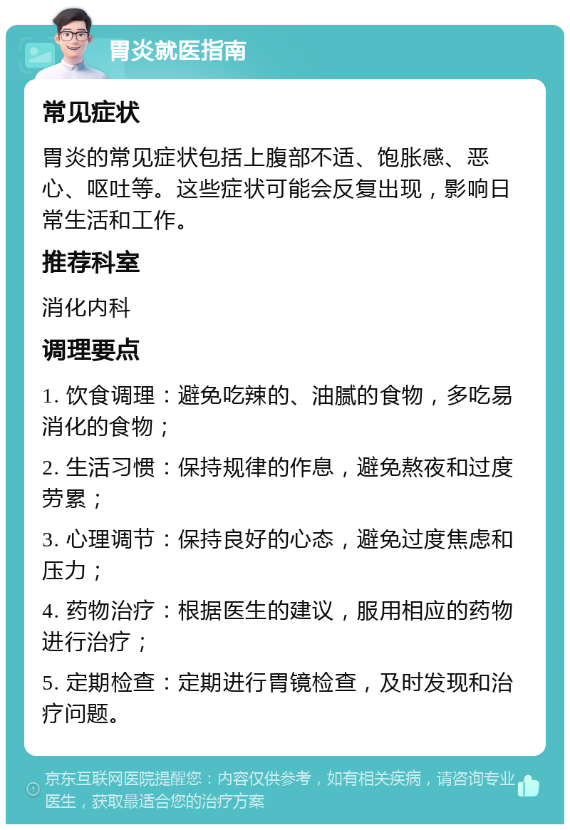 胃炎就医指南 常见症状 胃炎的常见症状包括上腹部不适、饱胀感、恶心、呕吐等。这些症状可能会反复出现，影响日常生活和工作。 推荐科室 消化内科 调理要点 1. 饮食调理：避免吃辣的、油腻的食物，多吃易消化的食物； 2. 生活习惯：保持规律的作息，避免熬夜和过度劳累； 3. 心理调节：保持良好的心态，避免过度焦虑和压力； 4. 药物治疗：根据医生的建议，服用相应的药物进行治疗； 5. 定期检查：定期进行胃镜检查，及时发现和治疗问题。