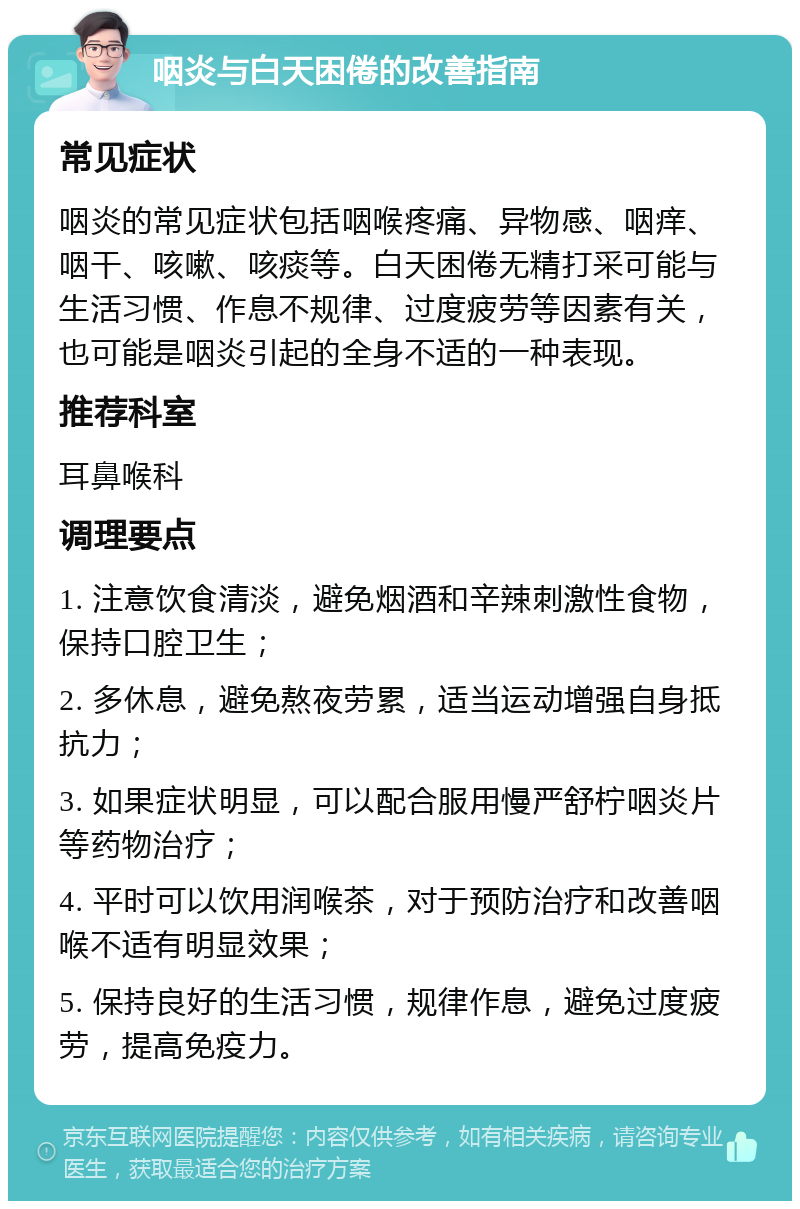 咽炎与白天困倦的改善指南 常见症状 咽炎的常见症状包括咽喉疼痛、异物感、咽痒、咽干、咳嗽、咳痰等。白天困倦无精打采可能与生活习惯、作息不规律、过度疲劳等因素有关，也可能是咽炎引起的全身不适的一种表现。 推荐科室 耳鼻喉科 调理要点 1. 注意饮食清淡，避免烟酒和辛辣刺激性食物，保持口腔卫生； 2. 多休息，避免熬夜劳累，适当运动增强自身抵抗力； 3. 如果症状明显，可以配合服用慢严舒柠咽炎片等药物治疗； 4. 平时可以饮用润喉茶，对于预防治疗和改善咽喉不适有明显效果； 5. 保持良好的生活习惯，规律作息，避免过度疲劳，提高免疫力。