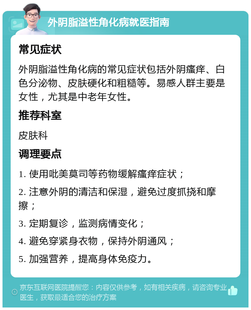 外阴脂溢性角化病就医指南 常见症状 外阴脂溢性角化病的常见症状包括外阴瘙痒、白色分泌物、皮肤硬化和粗糙等。易感人群主要是女性，尤其是中老年女性。 推荐科室 皮肤科 调理要点 1. 使用吡美莫司等药物缓解瘙痒症状； 2. 注意外阴的清洁和保湿，避免过度抓挠和摩擦； 3. 定期复诊，监测病情变化； 4. 避免穿紧身衣物，保持外阴通风； 5. 加强营养，提高身体免疫力。