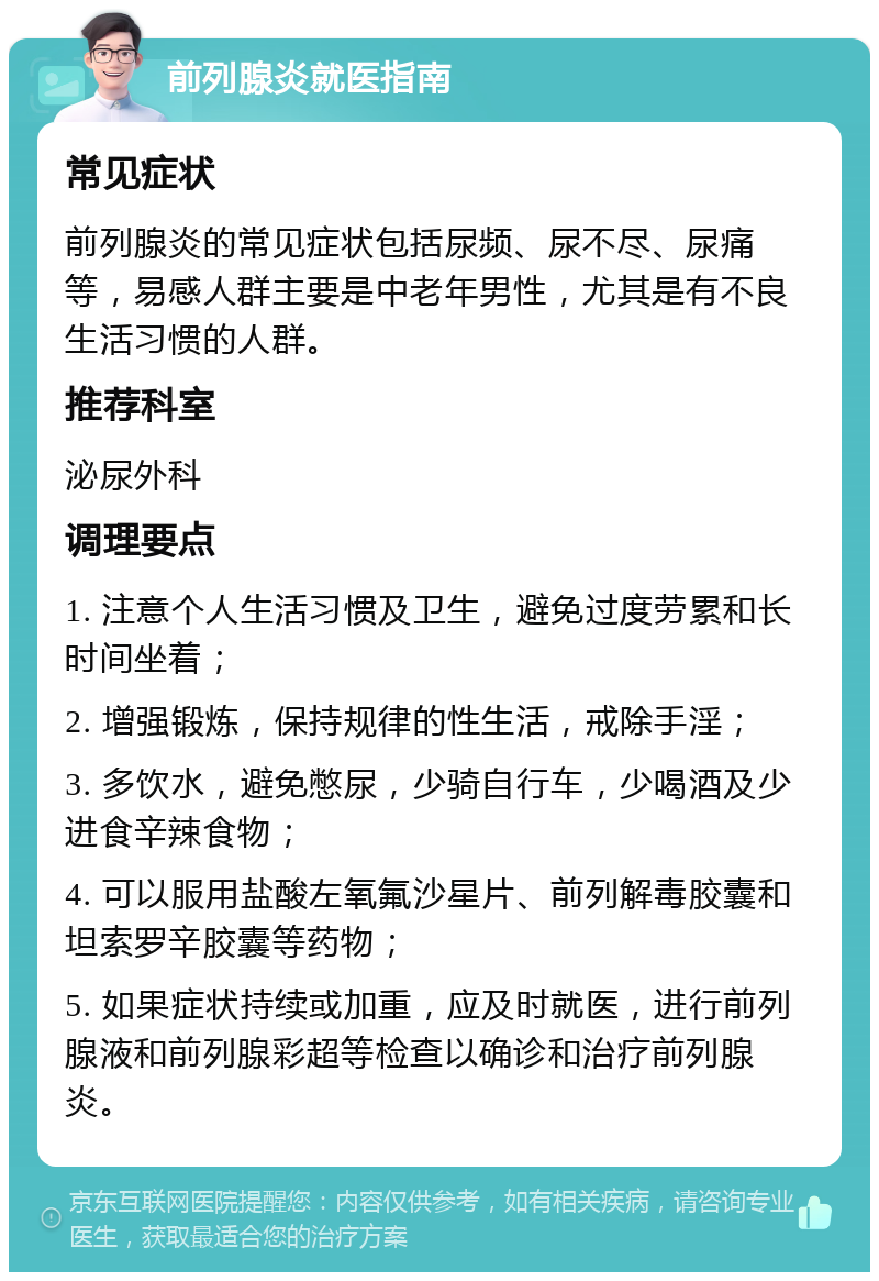 前列腺炎就医指南 常见症状 前列腺炎的常见症状包括尿频、尿不尽、尿痛等，易感人群主要是中老年男性，尤其是有不良生活习惯的人群。 推荐科室 泌尿外科 调理要点 1. 注意个人生活习惯及卫生，避免过度劳累和长时间坐着； 2. 增强锻炼，保持规律的性生活，戒除手淫； 3. 多饮水，避免憋尿，少骑自行车，少喝酒及少进食辛辣食物； 4. 可以服用盐酸左氧氟沙星片、前列解毒胶囊和坦索罗辛胶囊等药物； 5. 如果症状持续或加重，应及时就医，进行前列腺液和前列腺彩超等检查以确诊和治疗前列腺炎。