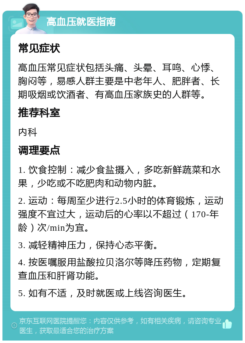 高血压就医指南 常见症状 高血压常见症状包括头痛、头晕、耳鸣、心悸、胸闷等，易感人群主要是中老年人、肥胖者、长期吸烟或饮酒者、有高血压家族史的人群等。 推荐科室 内科 调理要点 1. 饮食控制：减少食盐摄入，多吃新鲜蔬菜和水果，少吃或不吃肥肉和动物内脏。 2. 运动：每周至少进行2.5小时的体育锻炼，运动强度不宜过大，运动后的心率以不超过（170-年龄）次/min为宜。 3. 减轻精神压力，保持心态平衡。 4. 按医嘱服用盐酸拉贝洛尔等降压药物，定期复查血压和肝肾功能。 5. 如有不适，及时就医或上线咨询医生。