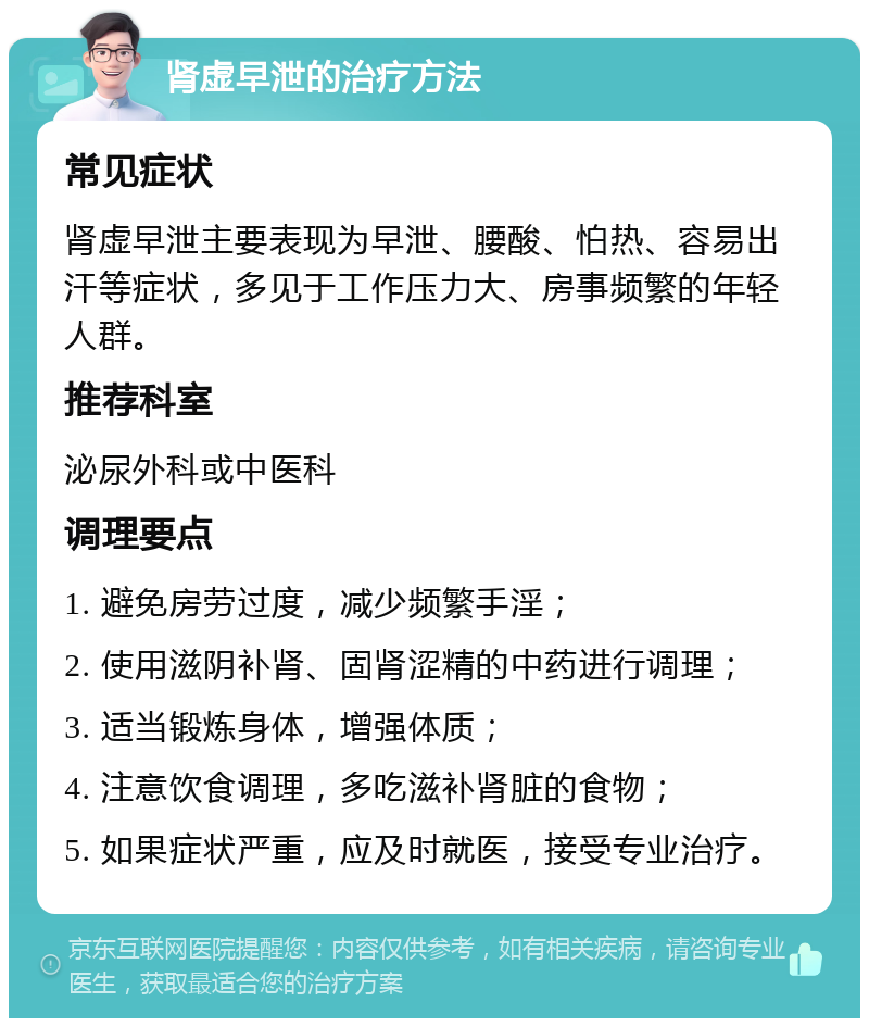 肾虚早泄的治疗方法 常见症状 肾虚早泄主要表现为早泄、腰酸、怕热、容易出汗等症状，多见于工作压力大、房事频繁的年轻人群。 推荐科室 泌尿外科或中医科 调理要点 1. 避免房劳过度，减少频繁手淫； 2. 使用滋阴补肾、固肾涩精的中药进行调理； 3. 适当锻炼身体，增强体质； 4. 注意饮食调理，多吃滋补肾脏的食物； 5. 如果症状严重，应及时就医，接受专业治疗。