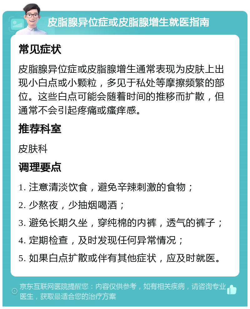 皮脂腺异位症或皮脂腺增生就医指南 常见症状 皮脂腺异位症或皮脂腺增生通常表现为皮肤上出现小白点或小颗粒，多见于私处等摩擦频繁的部位。这些白点可能会随着时间的推移而扩散，但通常不会引起疼痛或瘙痒感。 推荐科室 皮肤科 调理要点 1. 注意清淡饮食，避免辛辣刺激的食物； 2. 少熬夜，少抽烟喝酒； 3. 避免长期久坐，穿纯棉的内裤，透气的裤子； 4. 定期检查，及时发现任何异常情况； 5. 如果白点扩散或伴有其他症状，应及时就医。