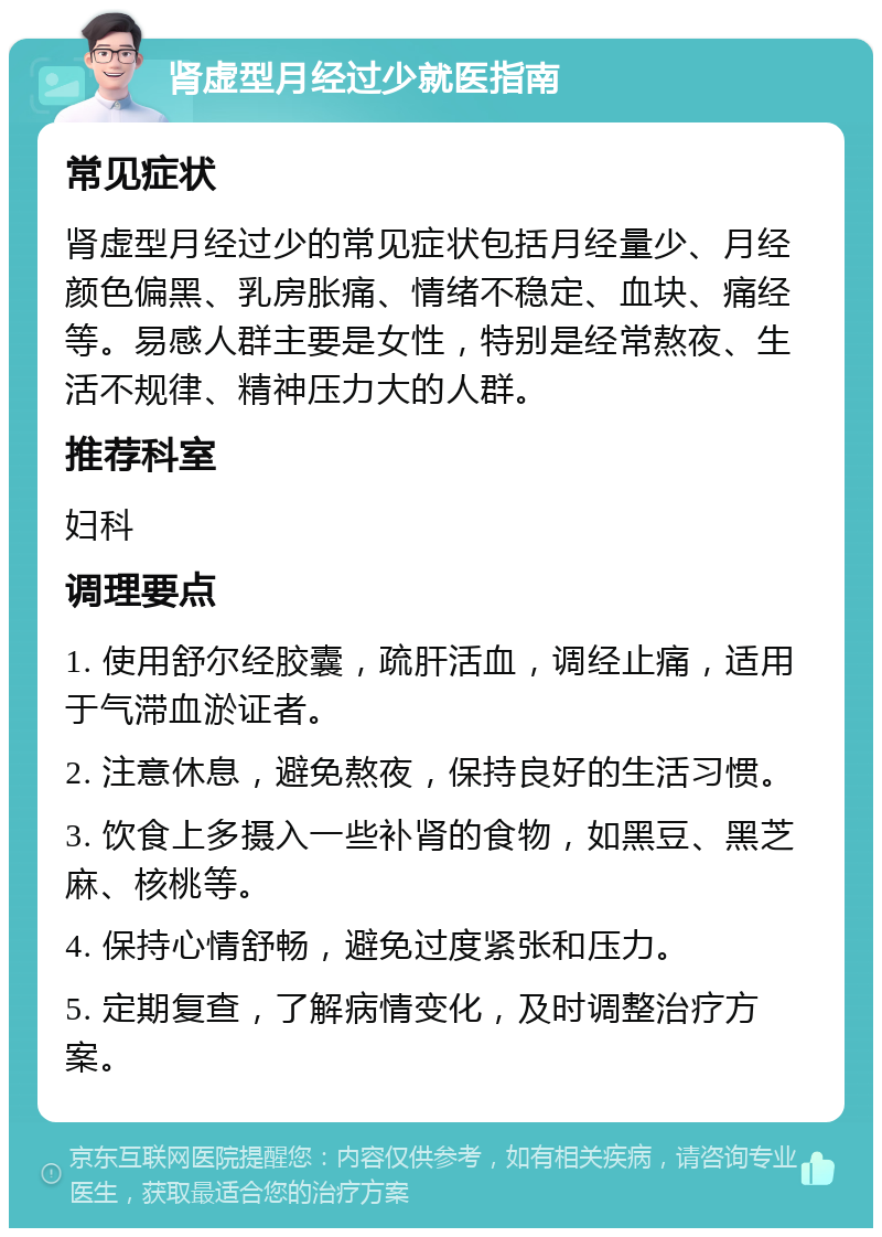 肾虚型月经过少就医指南 常见症状 肾虚型月经过少的常见症状包括月经量少、月经颜色偏黑、乳房胀痛、情绪不稳定、血块、痛经等。易感人群主要是女性，特别是经常熬夜、生活不规律、精神压力大的人群。 推荐科室 妇科 调理要点 1. 使用舒尔经胶囊，疏肝活血，调经止痛，适用于气滞血淤证者。 2. 注意休息，避免熬夜，保持良好的生活习惯。 3. 饮食上多摄入一些补肾的食物，如黑豆、黑芝麻、核桃等。 4. 保持心情舒畅，避免过度紧张和压力。 5. 定期复查，了解病情变化，及时调整治疗方案。