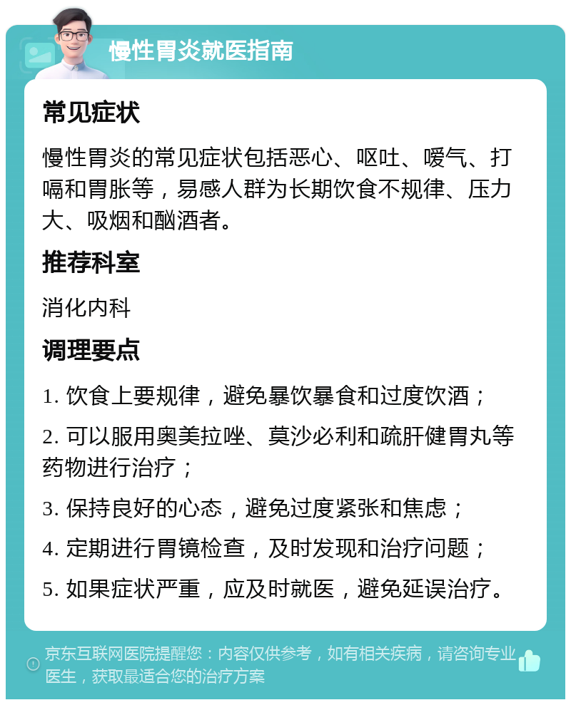 慢性胃炎就医指南 常见症状 慢性胃炎的常见症状包括恶心、呕吐、嗳气、打嗝和胃胀等，易感人群为长期饮食不规律、压力大、吸烟和酗酒者。 推荐科室 消化内科 调理要点 1. 饮食上要规律，避免暴饮暴食和过度饮酒； 2. 可以服用奥美拉唑、莫沙必利和疏肝健胃丸等药物进行治疗； 3. 保持良好的心态，避免过度紧张和焦虑； 4. 定期进行胃镜检查，及时发现和治疗问题； 5. 如果症状严重，应及时就医，避免延误治疗。