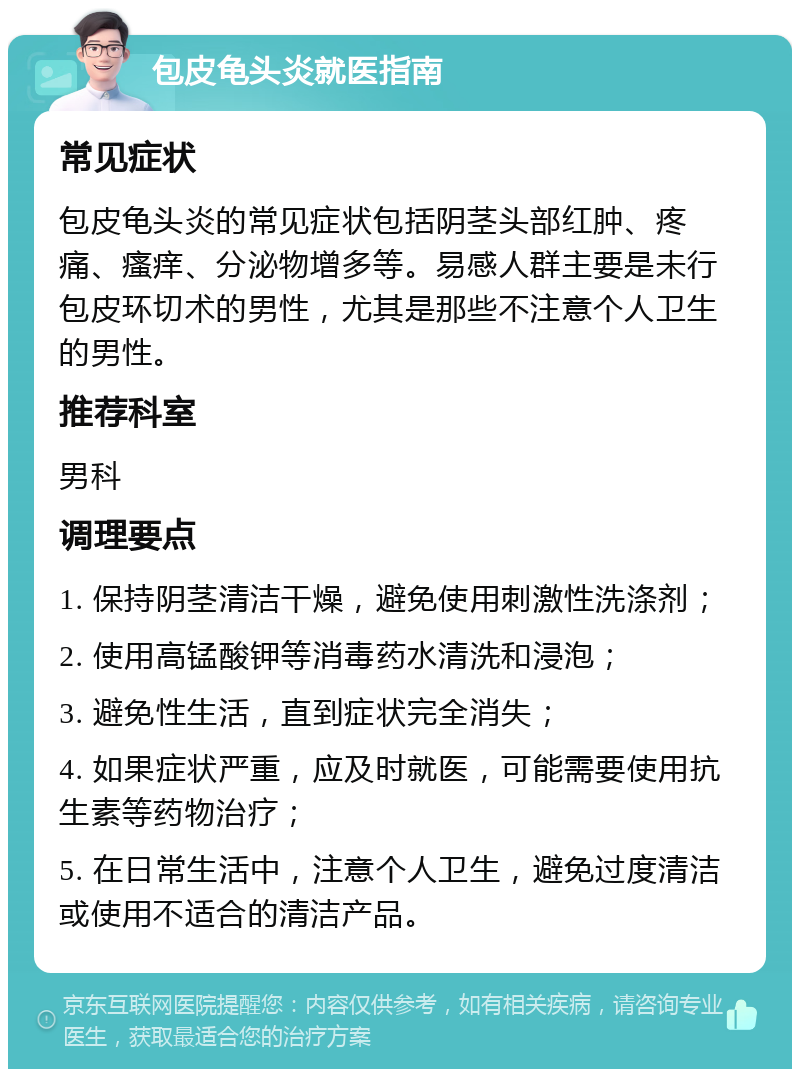 包皮龟头炎就医指南 常见症状 包皮龟头炎的常见症状包括阴茎头部红肿、疼痛、瘙痒、分泌物增多等。易感人群主要是未行包皮环切术的男性，尤其是那些不注意个人卫生的男性。 推荐科室 男科 调理要点 1. 保持阴茎清洁干燥，避免使用刺激性洗涤剂； 2. 使用高锰酸钾等消毒药水清洗和浸泡； 3. 避免性生活，直到症状完全消失； 4. 如果症状严重，应及时就医，可能需要使用抗生素等药物治疗； 5. 在日常生活中，注意个人卫生，避免过度清洁或使用不适合的清洁产品。