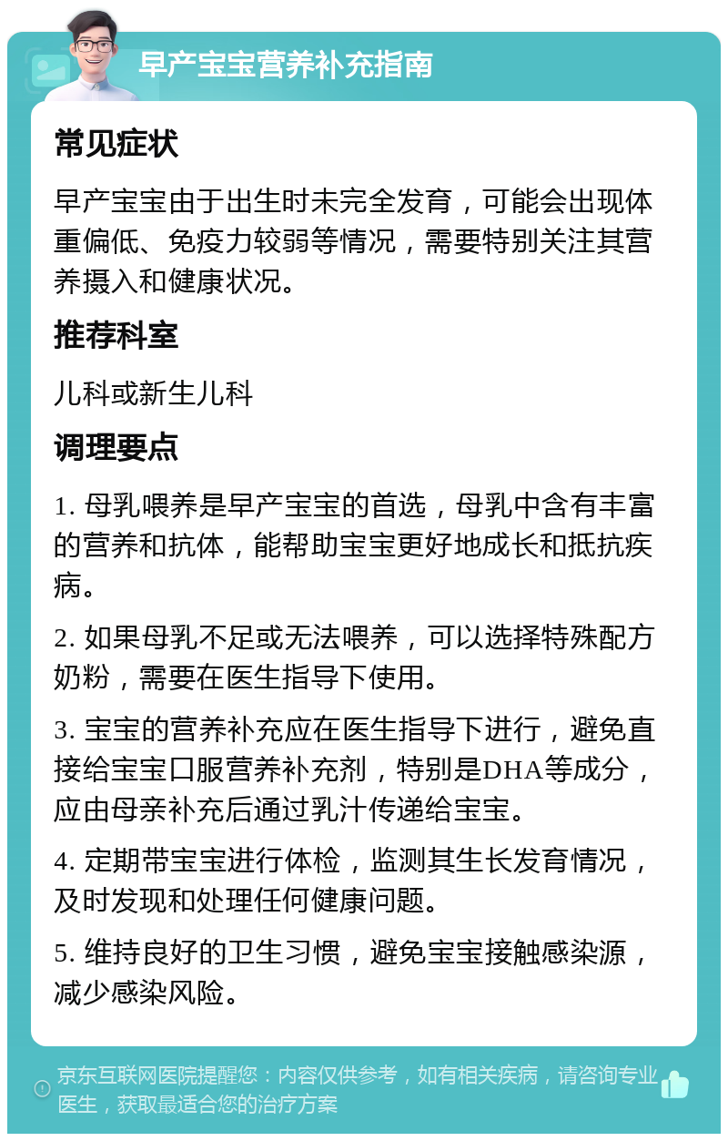 早产宝宝营养补充指南 常见症状 早产宝宝由于出生时未完全发育，可能会出现体重偏低、免疫力较弱等情况，需要特别关注其营养摄入和健康状况。 推荐科室 儿科或新生儿科 调理要点 1. 母乳喂养是早产宝宝的首选，母乳中含有丰富的营养和抗体，能帮助宝宝更好地成长和抵抗疾病。 2. 如果母乳不足或无法喂养，可以选择特殊配方奶粉，需要在医生指导下使用。 3. 宝宝的营养补充应在医生指导下进行，避免直接给宝宝口服营养补充剂，特别是DHA等成分，应由母亲补充后通过乳汁传递给宝宝。 4. 定期带宝宝进行体检，监测其生长发育情况，及时发现和处理任何健康问题。 5. 维持良好的卫生习惯，避免宝宝接触感染源，减少感染风险。