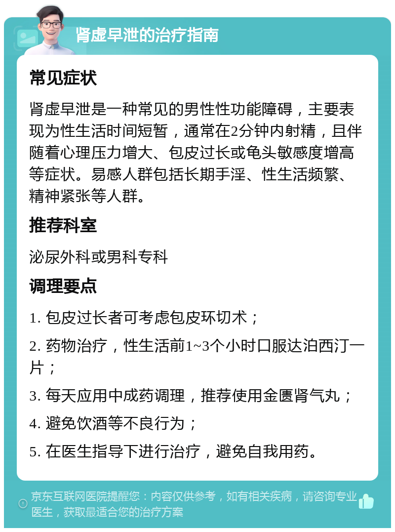 肾虚早泄的治疗指南 常见症状 肾虚早泄是一种常见的男性性功能障碍，主要表现为性生活时间短暂，通常在2分钟内射精，且伴随着心理压力增大、包皮过长或龟头敏感度增高等症状。易感人群包括长期手淫、性生活频繁、精神紧张等人群。 推荐科室 泌尿外科或男科专科 调理要点 1. 包皮过长者可考虑包皮环切术； 2. 药物治疗，性生活前1~3个小时口服达泊西汀一片； 3. 每天应用中成药调理，推荐使用金匮肾气丸； 4. 避免饮酒等不良行为； 5. 在医生指导下进行治疗，避免自我用药。