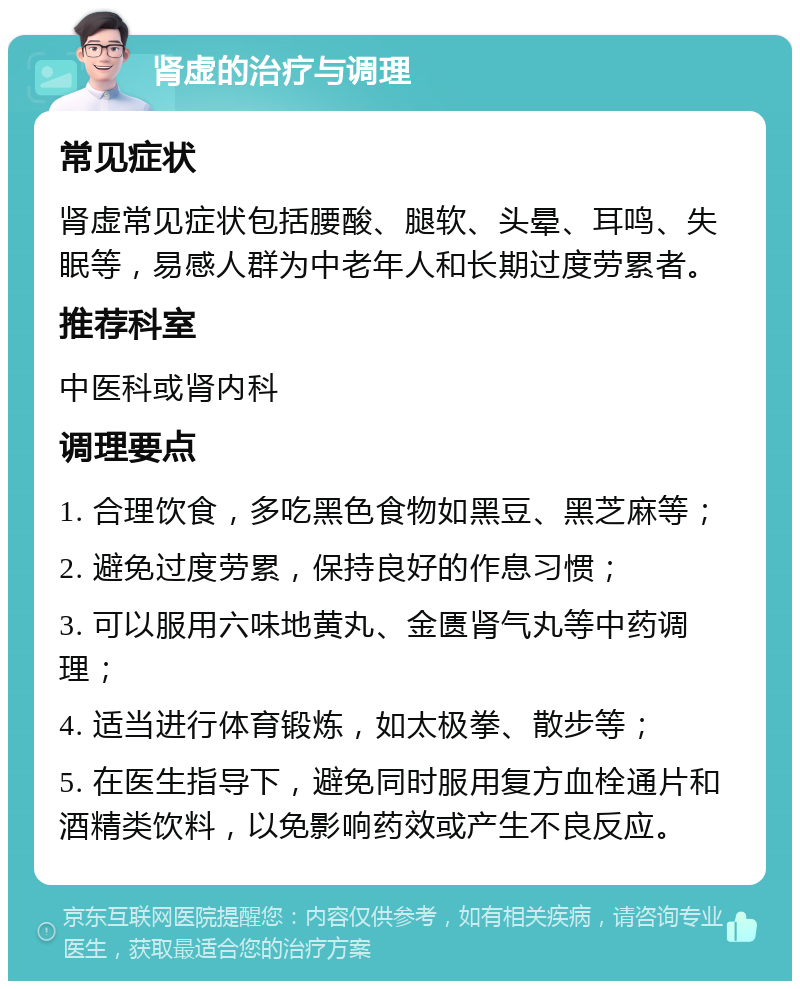 肾虚的治疗与调理 常见症状 肾虚常见症状包括腰酸、腿软、头晕、耳鸣、失眠等，易感人群为中老年人和长期过度劳累者。 推荐科室 中医科或肾内科 调理要点 1. 合理饮食，多吃黑色食物如黑豆、黑芝麻等； 2. 避免过度劳累，保持良好的作息习惯； 3. 可以服用六味地黄丸、金匮肾气丸等中药调理； 4. 适当进行体育锻炼，如太极拳、散步等； 5. 在医生指导下，避免同时服用复方血栓通片和酒精类饮料，以免影响药效或产生不良反应。