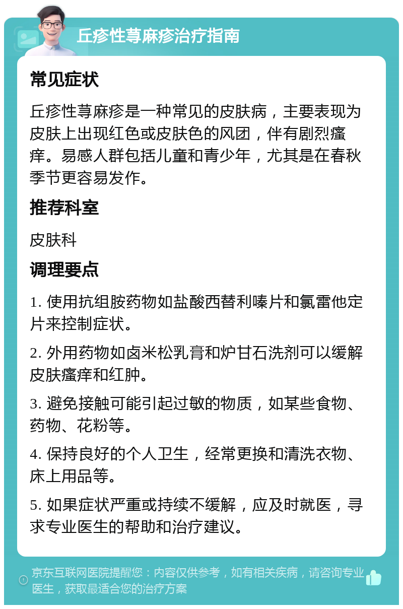 丘疹性荨麻疹治疗指南 常见症状 丘疹性荨麻疹是一种常见的皮肤病，主要表现为皮肤上出现红色或皮肤色的风团，伴有剧烈瘙痒。易感人群包括儿童和青少年，尤其是在春秋季节更容易发作。 推荐科室 皮肤科 调理要点 1. 使用抗组胺药物如盐酸西替利嗪片和氯雷他定片来控制症状。 2. 外用药物如卤米松乳膏和炉甘石洗剂可以缓解皮肤瘙痒和红肿。 3. 避免接触可能引起过敏的物质，如某些食物、药物、花粉等。 4. 保持良好的个人卫生，经常更换和清洗衣物、床上用品等。 5. 如果症状严重或持续不缓解，应及时就医，寻求专业医生的帮助和治疗建议。