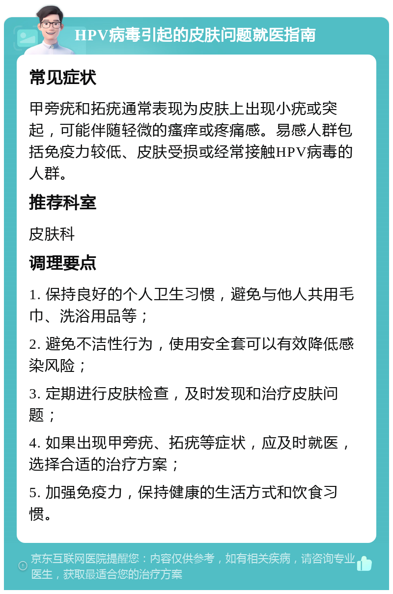 HPV病毒引起的皮肤问题就医指南 常见症状 甲旁疣和拓疣通常表现为皮肤上出现小疣或突起，可能伴随轻微的瘙痒或疼痛感。易感人群包括免疫力较低、皮肤受损或经常接触HPV病毒的人群。 推荐科室 皮肤科 调理要点 1. 保持良好的个人卫生习惯，避免与他人共用毛巾、洗浴用品等； 2. 避免不洁性行为，使用安全套可以有效降低感染风险； 3. 定期进行皮肤检查，及时发现和治疗皮肤问题； 4. 如果出现甲旁疣、拓疣等症状，应及时就医，选择合适的治疗方案； 5. 加强免疫力，保持健康的生活方式和饮食习惯。