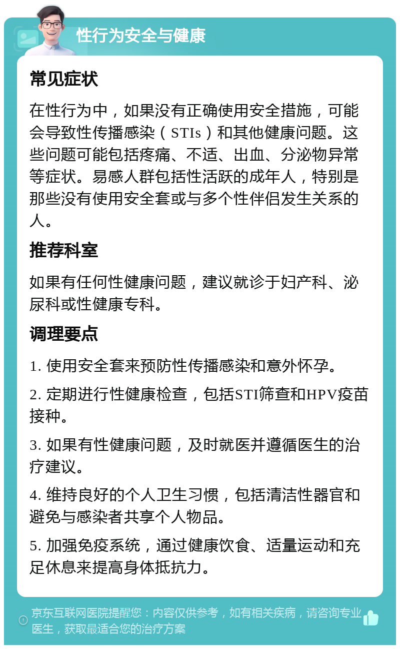 性行为安全与健康 常见症状 在性行为中，如果没有正确使用安全措施，可能会导致性传播感染（STIs）和其他健康问题。这些问题可能包括疼痛、不适、出血、分泌物异常等症状。易感人群包括性活跃的成年人，特别是那些没有使用安全套或与多个性伴侣发生关系的人。 推荐科室 如果有任何性健康问题，建议就诊于妇产科、泌尿科或性健康专科。 调理要点 1. 使用安全套来预防性传播感染和意外怀孕。 2. 定期进行性健康检查，包括STI筛查和HPV疫苗接种。 3. 如果有性健康问题，及时就医并遵循医生的治疗建议。 4. 维持良好的个人卫生习惯，包括清洁性器官和避免与感染者共享个人物品。 5. 加强免疫系统，通过健康饮食、适量运动和充足休息来提高身体抵抗力。