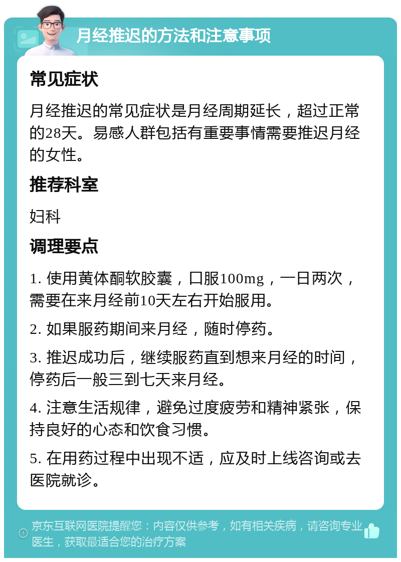 月经推迟的方法和注意事项 常见症状 月经推迟的常见症状是月经周期延长，超过正常的28天。易感人群包括有重要事情需要推迟月经的女性。 推荐科室 妇科 调理要点 1. 使用黄体酮软胶囊，口服100mg，一日两次，需要在来月经前10天左右开始服用。 2. 如果服药期间来月经，随时停药。 3. 推迟成功后，继续服药直到想来月经的时间，停药后一般三到七天来月经。 4. 注意生活规律，避免过度疲劳和精神紧张，保持良好的心态和饮食习惯。 5. 在用药过程中出现不适，应及时上线咨询或去医院就诊。