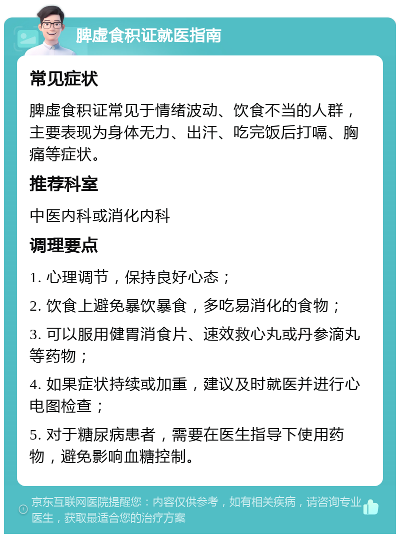 脾虚食积证就医指南 常见症状 脾虚食积证常见于情绪波动、饮食不当的人群，主要表现为身体无力、出汗、吃完饭后打嗝、胸痛等症状。 推荐科室 中医内科或消化内科 调理要点 1. 心理调节，保持良好心态； 2. 饮食上避免暴饮暴食，多吃易消化的食物； 3. 可以服用健胃消食片、速效救心丸或丹参滴丸等药物； 4. 如果症状持续或加重，建议及时就医并进行心电图检查； 5. 对于糖尿病患者，需要在医生指导下使用药物，避免影响血糖控制。