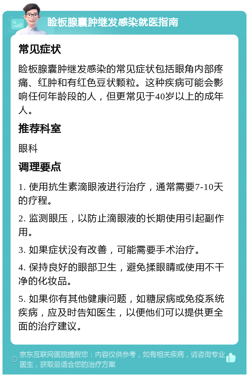 睑板腺囊肿继发感染就医指南 常见症状 睑板腺囊肿继发感染的常见症状包括眼角内部疼痛、红肿和有红色豆状颗粒。这种疾病可能会影响任何年龄段的人，但更常见于40岁以上的成年人。 推荐科室 眼科 调理要点 1. 使用抗生素滴眼液进行治疗，通常需要7-10天的疗程。 2. 监测眼压，以防止滴眼液的长期使用引起副作用。 3. 如果症状没有改善，可能需要手术治疗。 4. 保持良好的眼部卫生，避免揉眼睛或使用不干净的化妆品。 5. 如果你有其他健康问题，如糖尿病或免疫系统疾病，应及时告知医生，以便他们可以提供更全面的治疗建议。