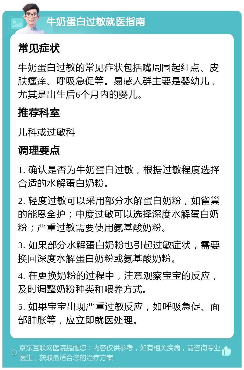 牛奶蛋白过敏就医指南 常见症状 牛奶蛋白过敏的常见症状包括嘴周围起红点、皮肤瘙痒、呼吸急促等。易感人群主要是婴幼儿，尤其是出生后6个月内的婴儿。 推荐科室 儿科或过敏科 调理要点 1. 确认是否为牛奶蛋白过敏，根据过敏程度选择合适的水解蛋白奶粉。 2. 轻度过敏可以采用部分水解蛋白奶粉，如雀巢的能恩全护；中度过敏可以选择深度水解蛋白奶粉；严重过敏需要使用氨基酸奶粉。 3. 如果部分水解蛋白奶粉也引起过敏症状，需要换回深度水解蛋白奶粉或氨基酸奶粉。 4. 在更换奶粉的过程中，注意观察宝宝的反应，及时调整奶粉种类和喂养方式。 5. 如果宝宝出现严重过敏反应，如呼吸急促、面部肿胀等，应立即就医处理。