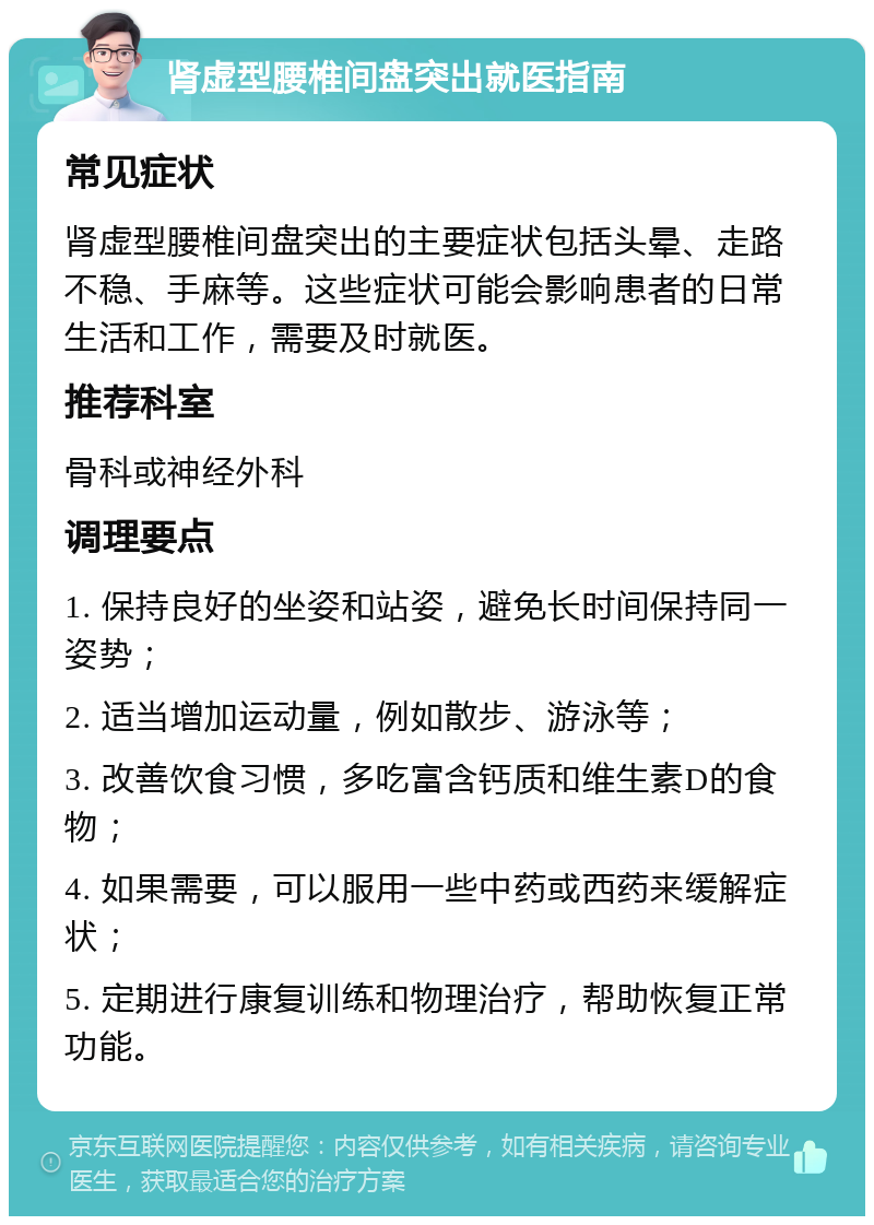 肾虚型腰椎间盘突出就医指南 常见症状 肾虚型腰椎间盘突出的主要症状包括头晕、走路不稳、手麻等。这些症状可能会影响患者的日常生活和工作，需要及时就医。 推荐科室 骨科或神经外科 调理要点 1. 保持良好的坐姿和站姿，避免长时间保持同一姿势； 2. 适当增加运动量，例如散步、游泳等； 3. 改善饮食习惯，多吃富含钙质和维生素D的食物； 4. 如果需要，可以服用一些中药或西药来缓解症状； 5. 定期进行康复训练和物理治疗，帮助恢复正常功能。