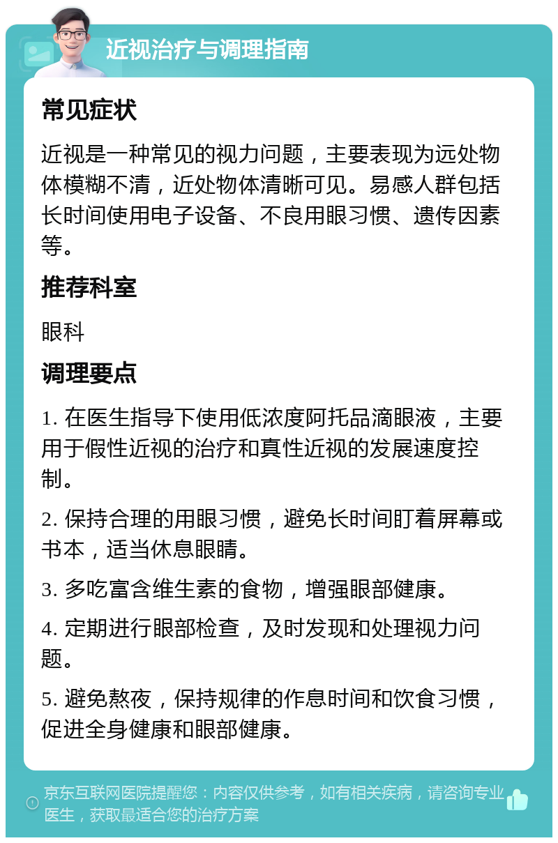 近视治疗与调理指南 常见症状 近视是一种常见的视力问题，主要表现为远处物体模糊不清，近处物体清晰可见。易感人群包括长时间使用电子设备、不良用眼习惯、遗传因素等。 推荐科室 眼科 调理要点 1. 在医生指导下使用低浓度阿托品滴眼液，主要用于假性近视的治疗和真性近视的发展速度控制。 2. 保持合理的用眼习惯，避免长时间盯着屏幕或书本，适当休息眼睛。 3. 多吃富含维生素的食物，增强眼部健康。 4. 定期进行眼部检查，及时发现和处理视力问题。 5. 避免熬夜，保持规律的作息时间和饮食习惯，促进全身健康和眼部健康。