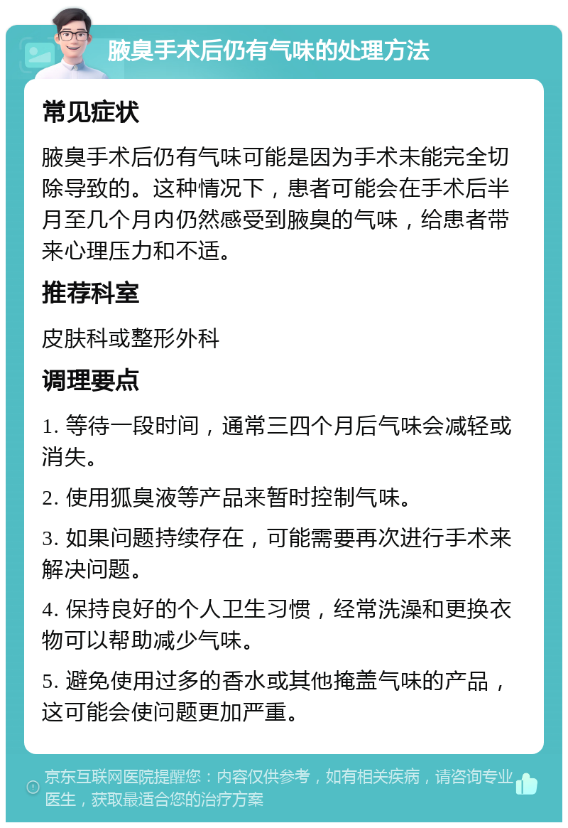 腋臭手术后仍有气味的处理方法 常见症状 腋臭手术后仍有气味可能是因为手术未能完全切除导致的。这种情况下，患者可能会在手术后半月至几个月内仍然感受到腋臭的气味，给患者带来心理压力和不适。 推荐科室 皮肤科或整形外科 调理要点 1. 等待一段时间，通常三四个月后气味会减轻或消失。 2. 使用狐臭液等产品来暂时控制气味。 3. 如果问题持续存在，可能需要再次进行手术来解决问题。 4. 保持良好的个人卫生习惯，经常洗澡和更换衣物可以帮助减少气味。 5. 避免使用过多的香水或其他掩盖气味的产品，这可能会使问题更加严重。