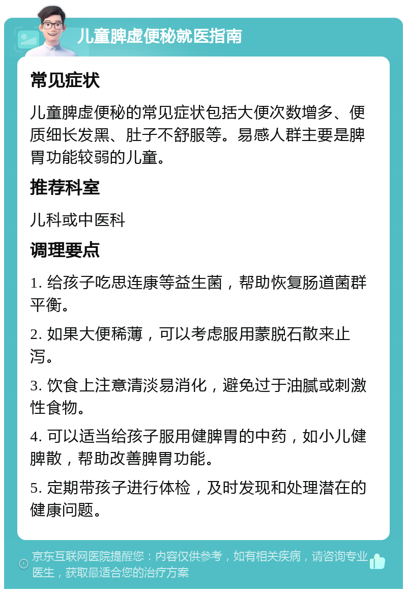 儿童脾虚便秘就医指南 常见症状 儿童脾虚便秘的常见症状包括大便次数增多、便质细长发黑、肚子不舒服等。易感人群主要是脾胃功能较弱的儿童。 推荐科室 儿科或中医科 调理要点 1. 给孩子吃思连康等益生菌，帮助恢复肠道菌群平衡。 2. 如果大便稀薄，可以考虑服用蒙脱石散来止泻。 3. 饮食上注意清淡易消化，避免过于油腻或刺激性食物。 4. 可以适当给孩子服用健脾胃的中药，如小儿健脾散，帮助改善脾胃功能。 5. 定期带孩子进行体检，及时发现和处理潜在的健康问题。