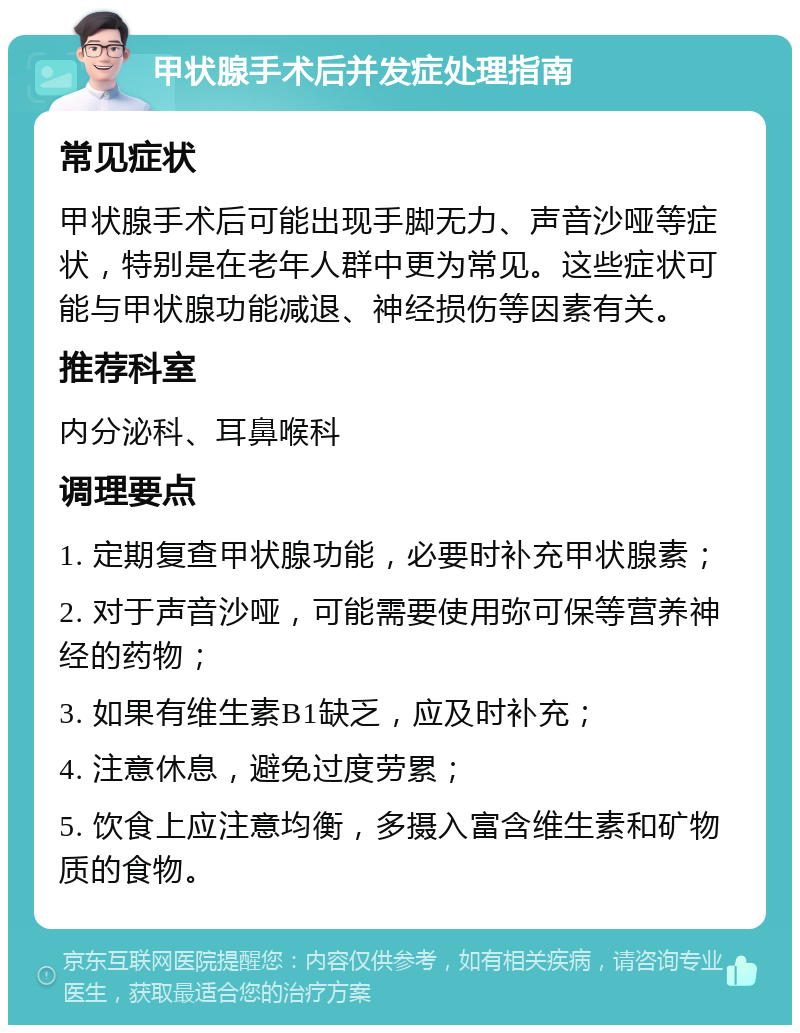 甲状腺手术后并发症处理指南 常见症状 甲状腺手术后可能出现手脚无力、声音沙哑等症状，特别是在老年人群中更为常见。这些症状可能与甲状腺功能减退、神经损伤等因素有关。 推荐科室 内分泌科、耳鼻喉科 调理要点 1. 定期复查甲状腺功能，必要时补充甲状腺素； 2. 对于声音沙哑，可能需要使用弥可保等营养神经的药物； 3. 如果有维生素B1缺乏，应及时补充； 4. 注意休息，避免过度劳累； 5. 饮食上应注意均衡，多摄入富含维生素和矿物质的食物。