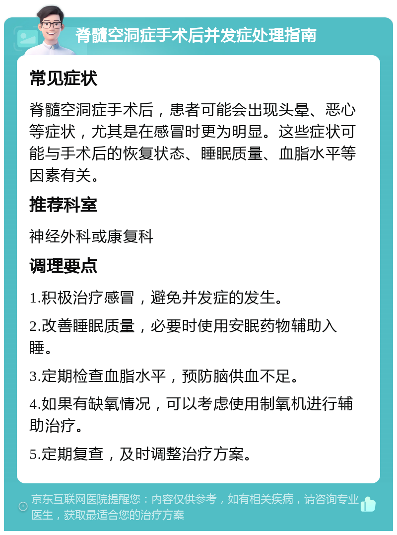 脊髓空洞症手术后并发症处理指南 常见症状 脊髓空洞症手术后，患者可能会出现头晕、恶心等症状，尤其是在感冒时更为明显。这些症状可能与手术后的恢复状态、睡眠质量、血脂水平等因素有关。 推荐科室 神经外科或康复科 调理要点 1.积极治疗感冒，避免并发症的发生。 2.改善睡眠质量，必要时使用安眠药物辅助入睡。 3.定期检查血脂水平，预防脑供血不足。 4.如果有缺氧情况，可以考虑使用制氧机进行辅助治疗。 5.定期复查，及时调整治疗方案。