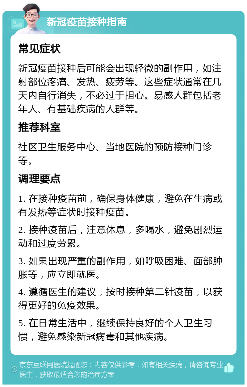 新冠疫苗接种指南 常见症状 新冠疫苗接种后可能会出现轻微的副作用，如注射部位疼痛、发热、疲劳等。这些症状通常在几天内自行消失，不必过于担心。易感人群包括老年人、有基础疾病的人群等。 推荐科室 社区卫生服务中心、当地医院的预防接种门诊等。 调理要点 1. 在接种疫苗前，确保身体健康，避免在生病或有发热等症状时接种疫苗。 2. 接种疫苗后，注意休息，多喝水，避免剧烈运动和过度劳累。 3. 如果出现严重的副作用，如呼吸困难、面部肿胀等，应立即就医。 4. 遵循医生的建议，按时接种第二针疫苗，以获得更好的免疫效果。 5. 在日常生活中，继续保持良好的个人卫生习惯，避免感染新冠病毒和其他疾病。