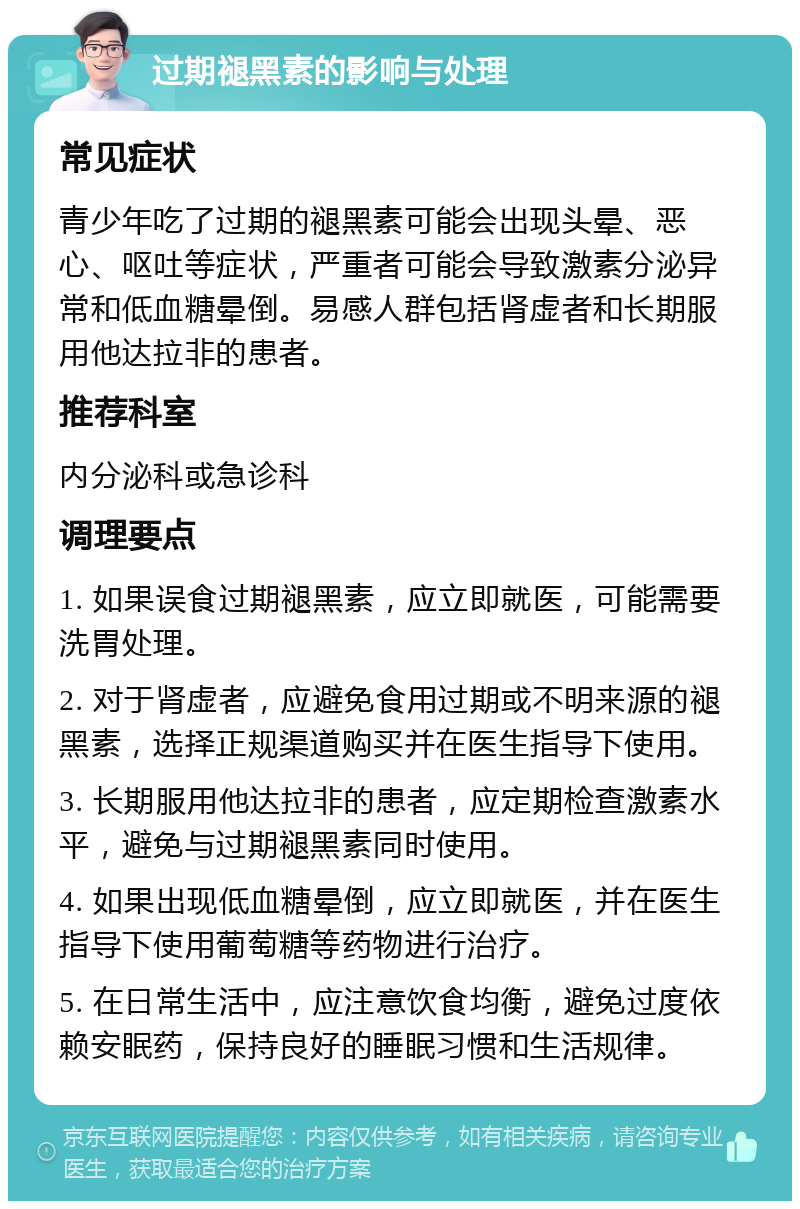 过期褪黑素的影响与处理 常见症状 青少年吃了过期的褪黑素可能会出现头晕、恶心、呕吐等症状，严重者可能会导致激素分泌异常和低血糖晕倒。易感人群包括肾虚者和长期服用他达拉非的患者。 推荐科室 内分泌科或急诊科 调理要点 1. 如果误食过期褪黑素，应立即就医，可能需要洗胃处理。 2. 对于肾虚者，应避免食用过期或不明来源的褪黑素，选择正规渠道购买并在医生指导下使用。 3. 长期服用他达拉非的患者，应定期检查激素水平，避免与过期褪黑素同时使用。 4. 如果出现低血糖晕倒，应立即就医，并在医生指导下使用葡萄糖等药物进行治疗。 5. 在日常生活中，应注意饮食均衡，避免过度依赖安眠药，保持良好的睡眠习惯和生活规律。