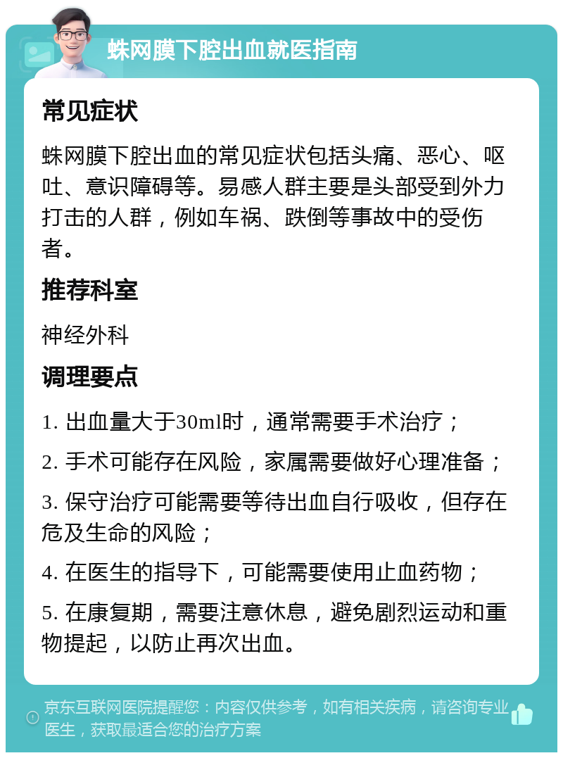 蛛网膜下腔出血就医指南 常见症状 蛛网膜下腔出血的常见症状包括头痛、恶心、呕吐、意识障碍等。易感人群主要是头部受到外力打击的人群，例如车祸、跌倒等事故中的受伤者。 推荐科室 神经外科 调理要点 1. 出血量大于30ml时，通常需要手术治疗； 2. 手术可能存在风险，家属需要做好心理准备； 3. 保守治疗可能需要等待出血自行吸收，但存在危及生命的风险； 4. 在医生的指导下，可能需要使用止血药物； 5. 在康复期，需要注意休息，避免剧烈运动和重物提起，以防止再次出血。